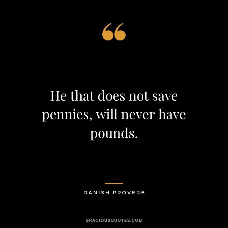 He that does not save pennies, will never have pounds.