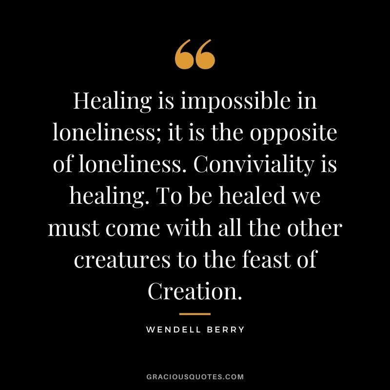 Healing is impossible in loneliness; it is the opposite of loneliness. Conviviality is healing. To be healed we must come with all the other creatures to the feast of Creation.