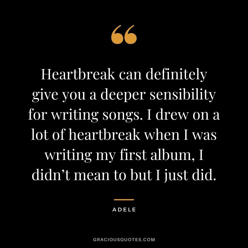 Heartbreak can definitely give you a deeper sensibility for writing songs. I drew on a lot of heartbreak when I was writing my first album, I didn’t mean to but I just did.