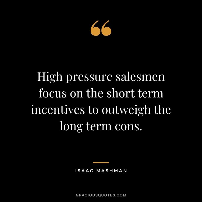 High pressure salesmen focus on the short term incentives to outweigh the long term cons.