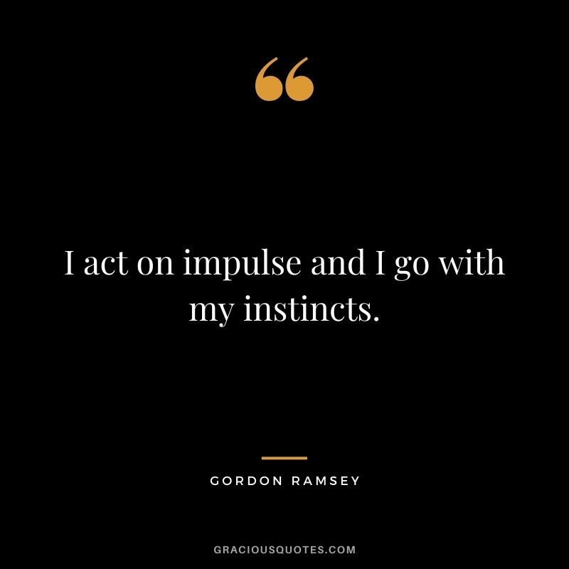 I act on impulse and I go with my instincts.