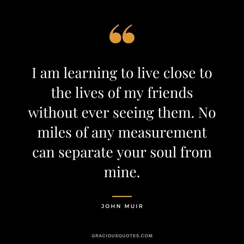 I am learning to live close to the lives of my friends without ever seeing them. No miles of any measurement can separate your soul from mine.