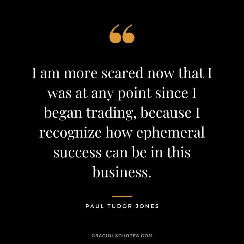 I am more scared now that I was at any point since I began trading, because I recognize how ephemeral success can be in this business.