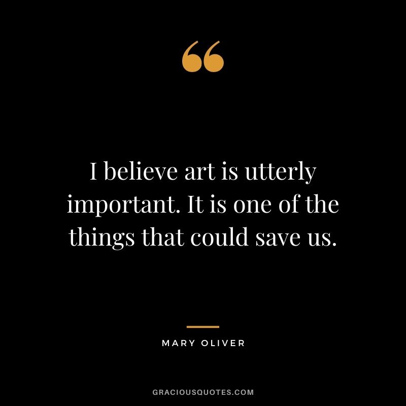 I believe art is utterly important. It is one of the things that could save us.