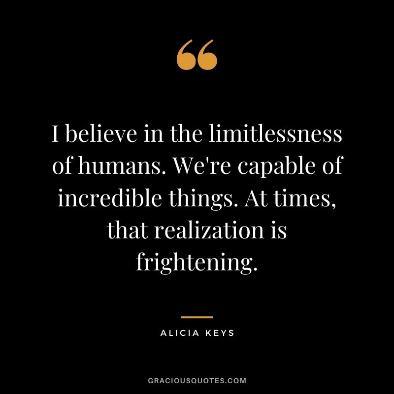 I believe in the limitlessness of humans. We're capable of incredible things. At times, that realization is frightening.