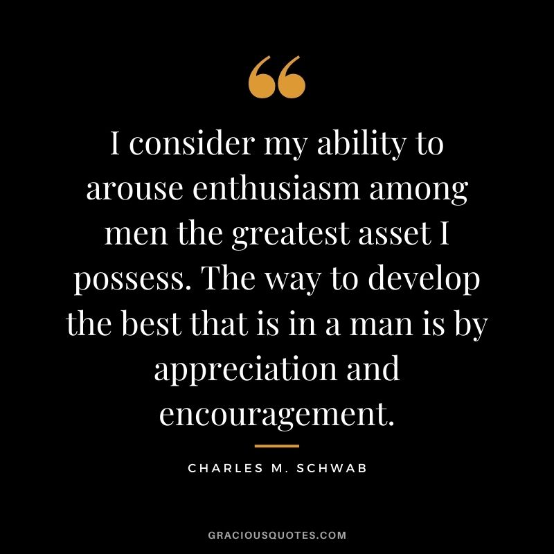 I consider my ability to arouse enthusiasm among men the greatest asset I possess. The way to develop the best that is in a man is by appreciation and encouragement.