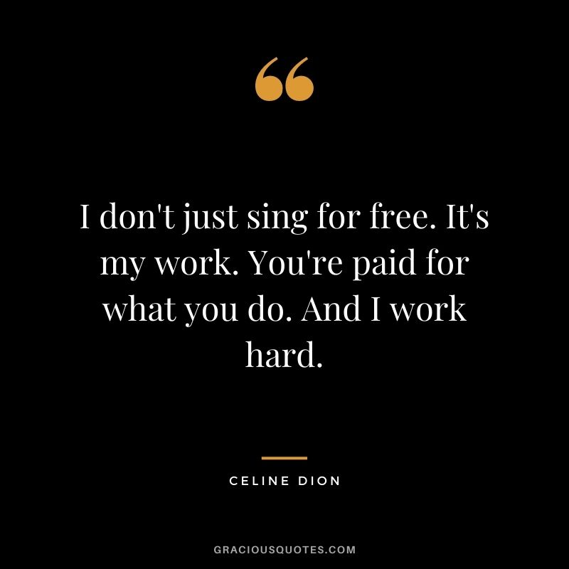 I don't just sing for free. It's my work. You're paid for what you do. And I work hard.