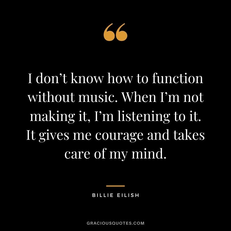 I don’t know how to function without music. When I’m not making it, I’m listening to it. It gives me courage and takes care of my mind.