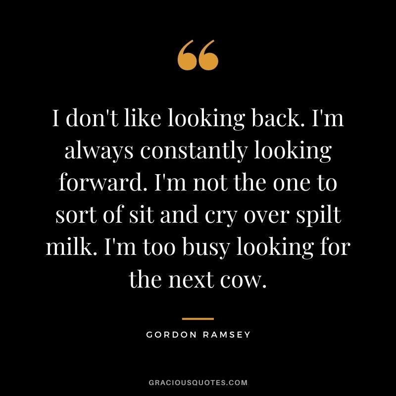 I don't like looking back. I'm always constantly looking forward. I'm not the one to sort of sit and cry over spilt milk. I'm too busy looking for the next cow.