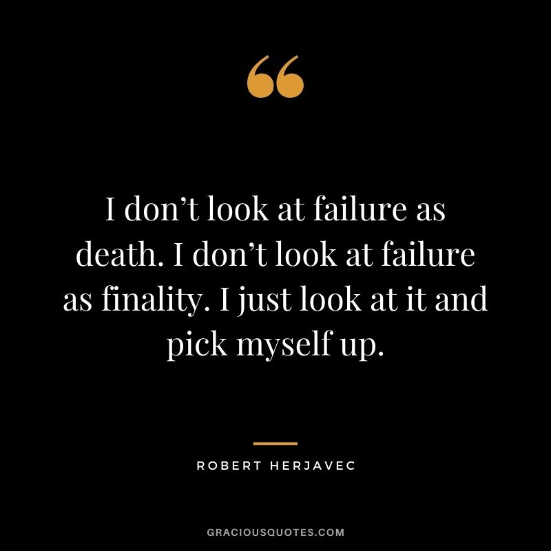 I don’t look at failure as death. I don’t look at failure as finality. I just look at it and pick myself up.