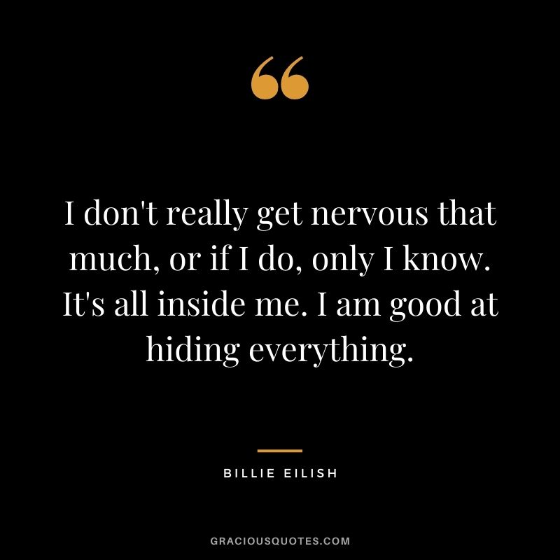 I don't really get nervous that much, or if I do, only I know. It's all inside me. I am good at hiding everything.