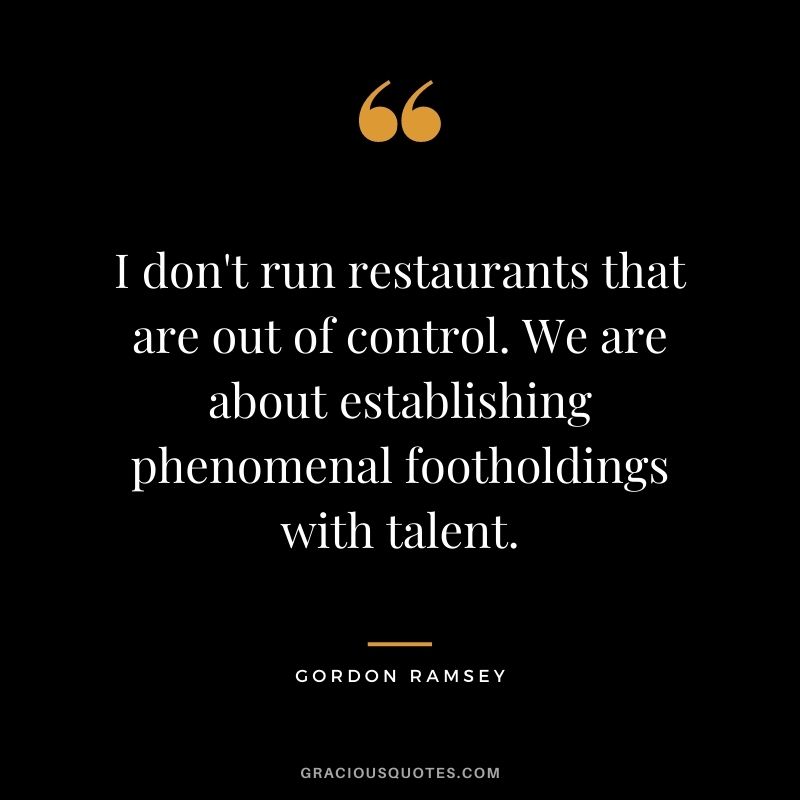 I don't run restaurants that are out of control. We are about establishing phenomenal footholdings with talent.