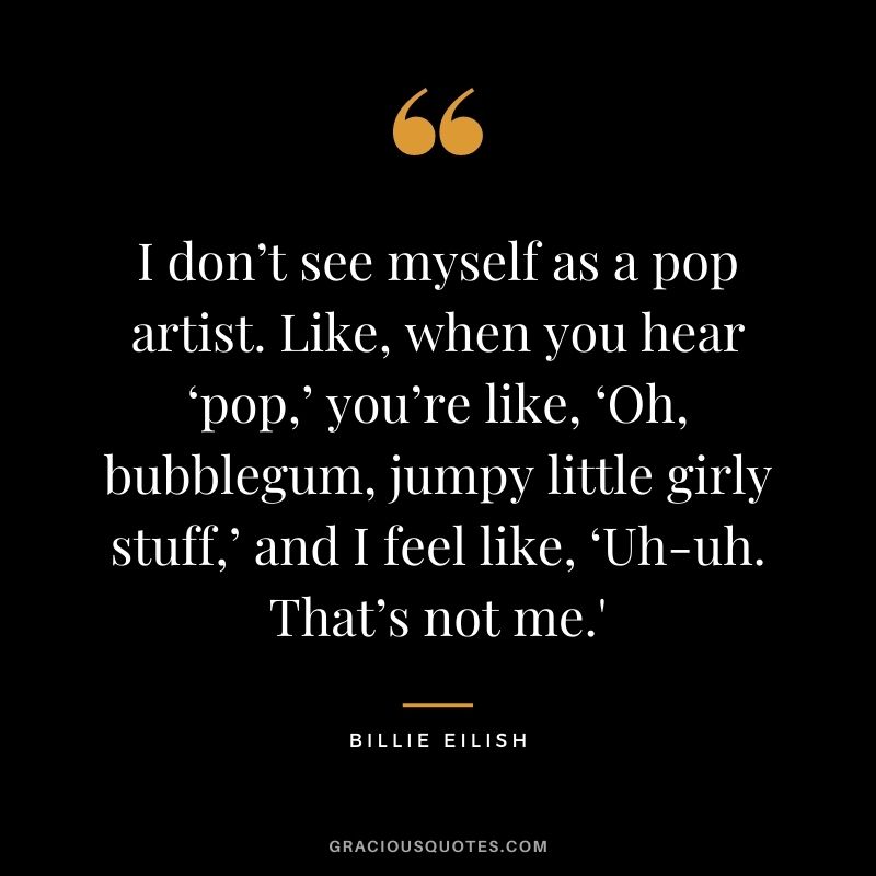 I don’t see myself as a pop artist. Like, when you hear ‘pop,’ you’re like, ‘Oh, bubblegum, jumpy little girly stuff,’ and I feel like, ‘Uh-uh. That’s not me.'