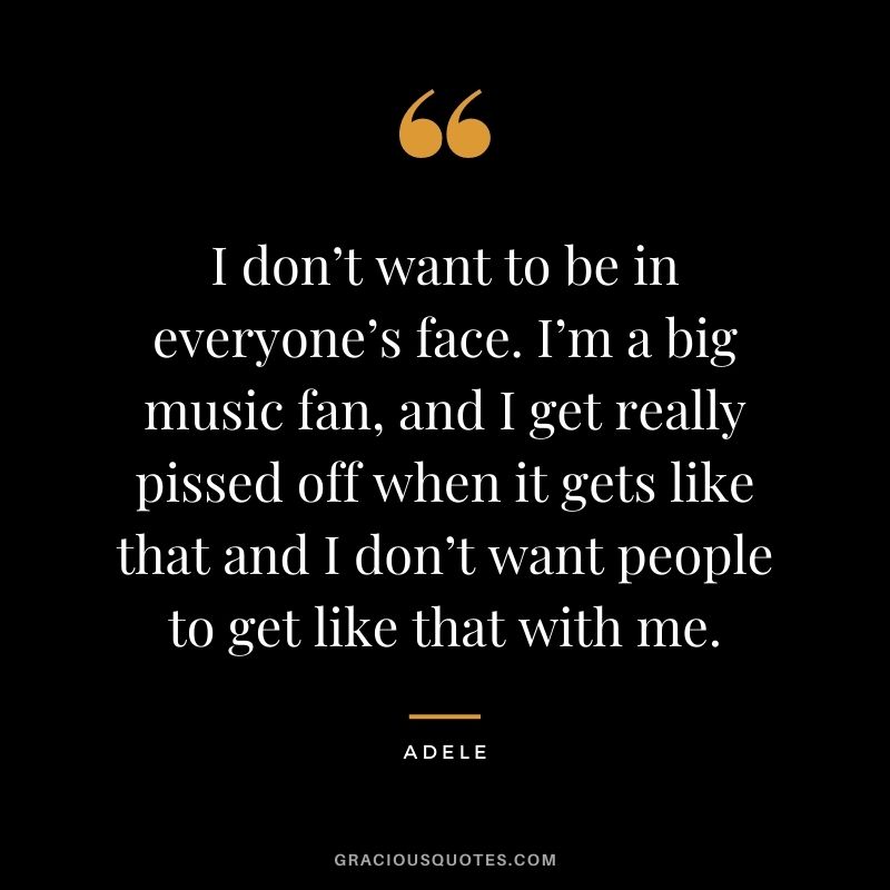 I don’t want to be in everyone’s face. I’m a big music fan, and I get really pissed off when it gets like that and I don’t want people to get like that with me.