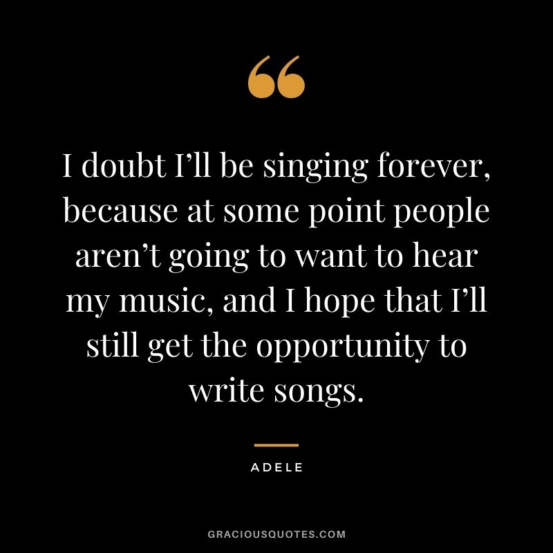 I doubt I’ll be singing forever, because at some point people aren’t going to want to hear my music, and I hope that I’ll still get the opportunity to write songs.