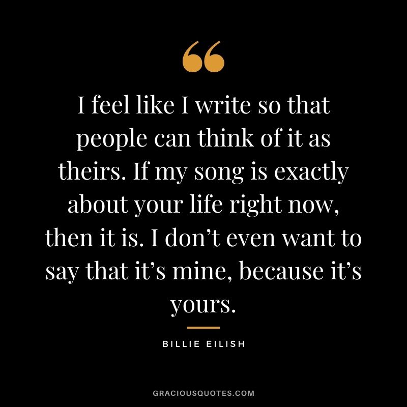 I feel like I write so that people can think of it as theirs. If my song is exactly about your life right now, then it is. I don’t even want to say that it’s mine, because it’s yours.