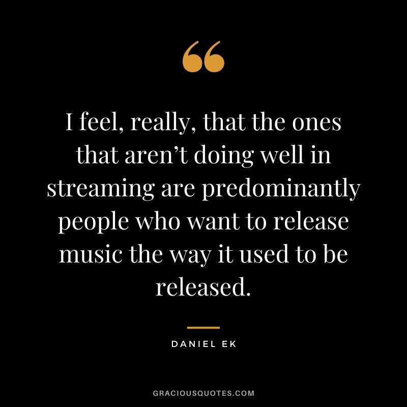 I feel, really, that the ones that aren’t doing well in streaming are predominantly people who want to release music the way it used to be released.