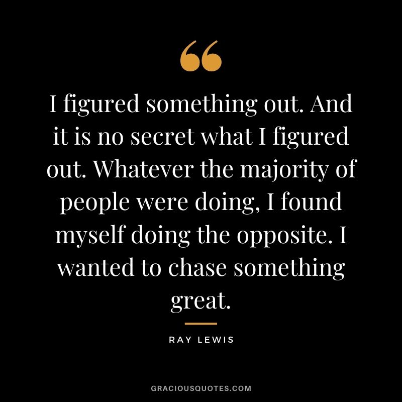 I figured something out. And it is no secret what I figured out. Whatever the majority of people were doing, I found myself doing the opposite. I wanted to chase something great.
