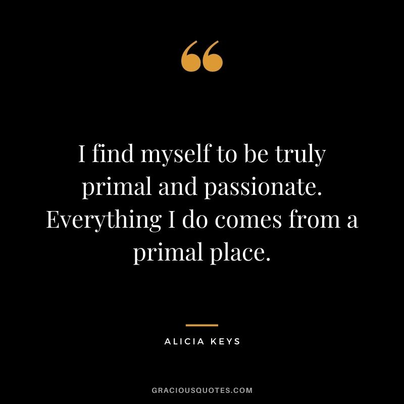 I find myself to be truly primal and passionate. Everything I do comes from a primal place.