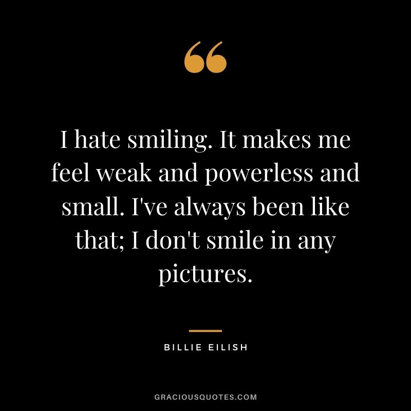 I hate smiling. It makes me feel weak and powerless and small. I've always been like that; I don't smile in any pictures.