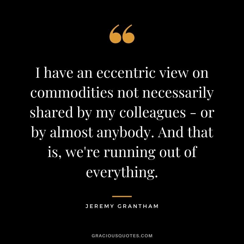 I have an eccentric view on commodities not necessarily shared by my colleagues - or by almost anybody. And that is, we're running out of everything.