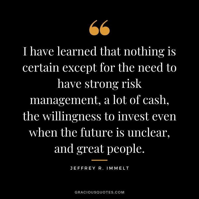 I have learned that nothing is certain except for the need to have strong risk management, a lot of cash, the willingness to invest even when the future is unclear, and great people.