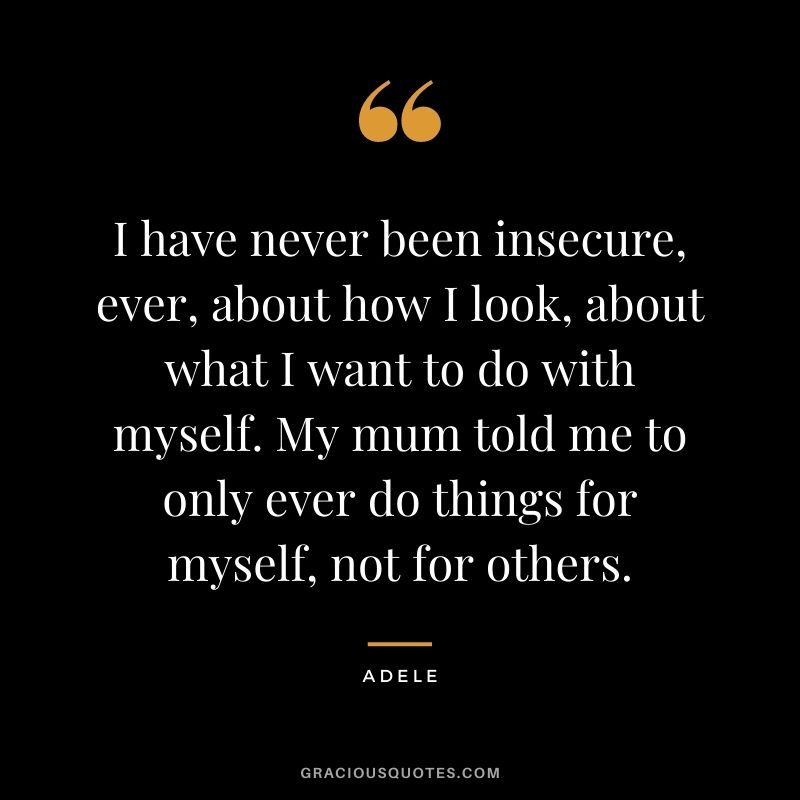I have never been insecure, ever, about how I look, about what I want to do with myself. My mum told me to only ever do things for myself, not for others.