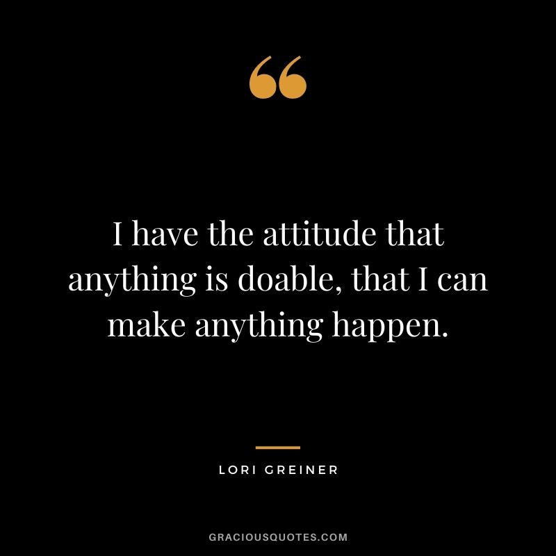 I have the attitude that anything is doable, that I can make anything happen.