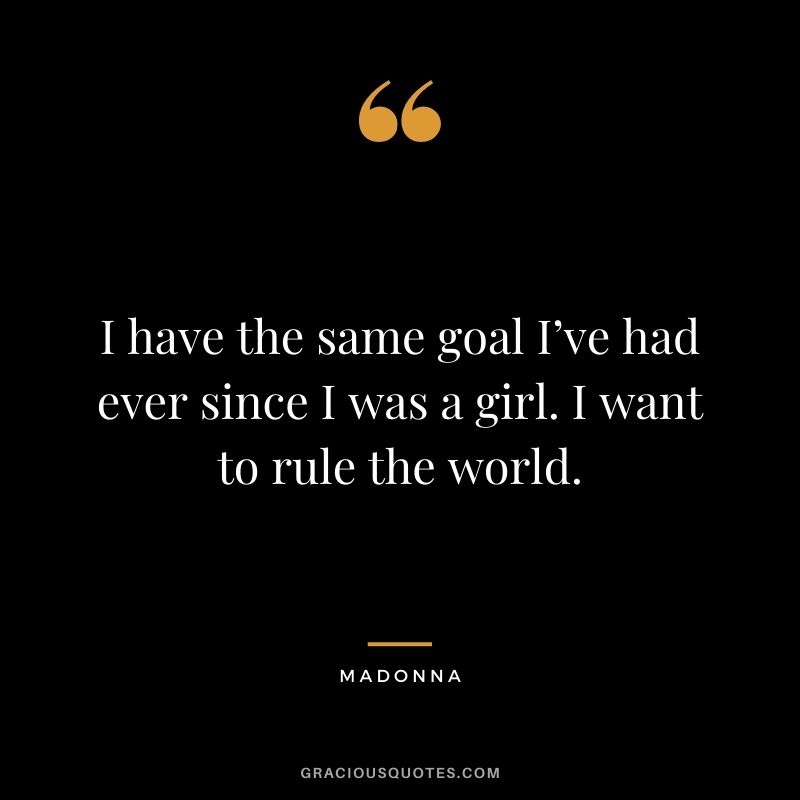 I have the same goal I’ve had ever since I was a girl. I want to rule the world.