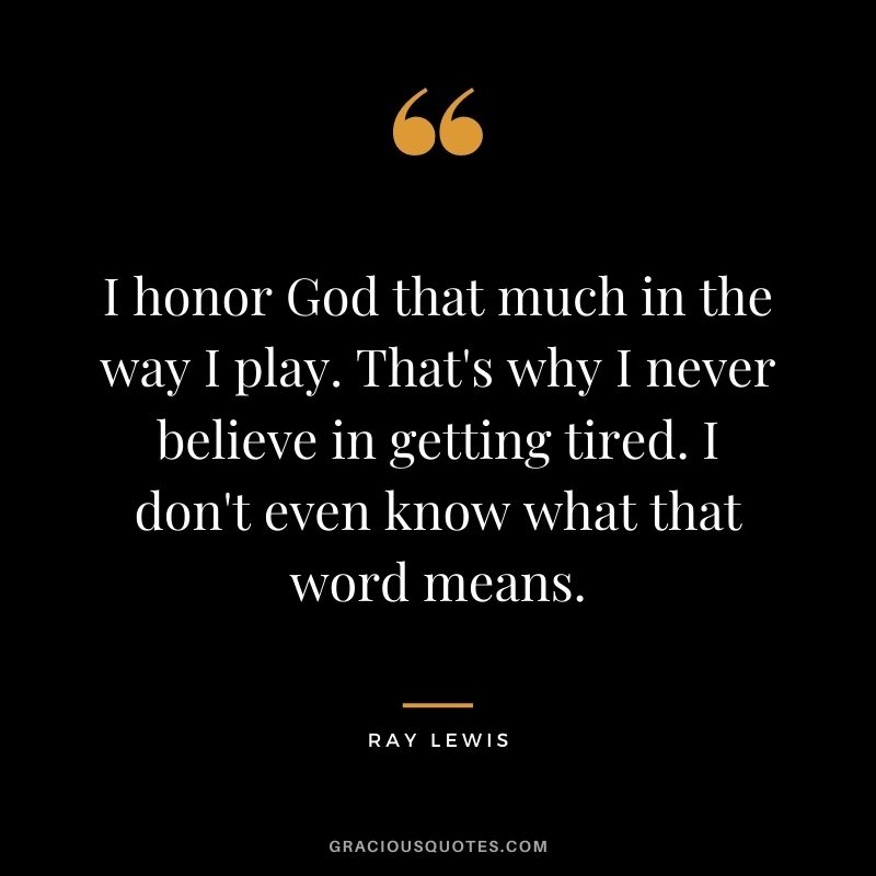I honor God that much in the way I play. That's why I never believe in getting tired. I don't even know what that word means.