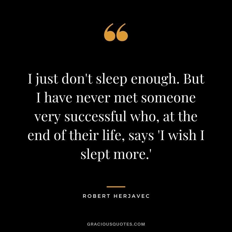 I just don't sleep enough. But I have never met someone very successful who, at the end of their life, says 'I wish I slept more.'