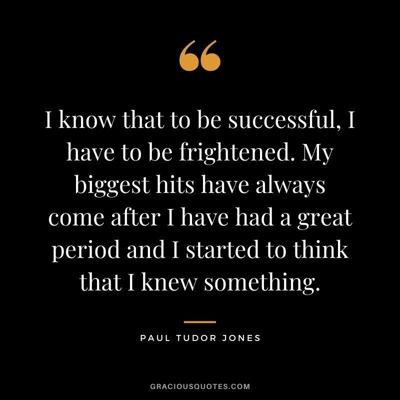 I know that to be successful, I have to be frightened. My biggest hits have always come after I have had a great period and I started to think that I knew something.