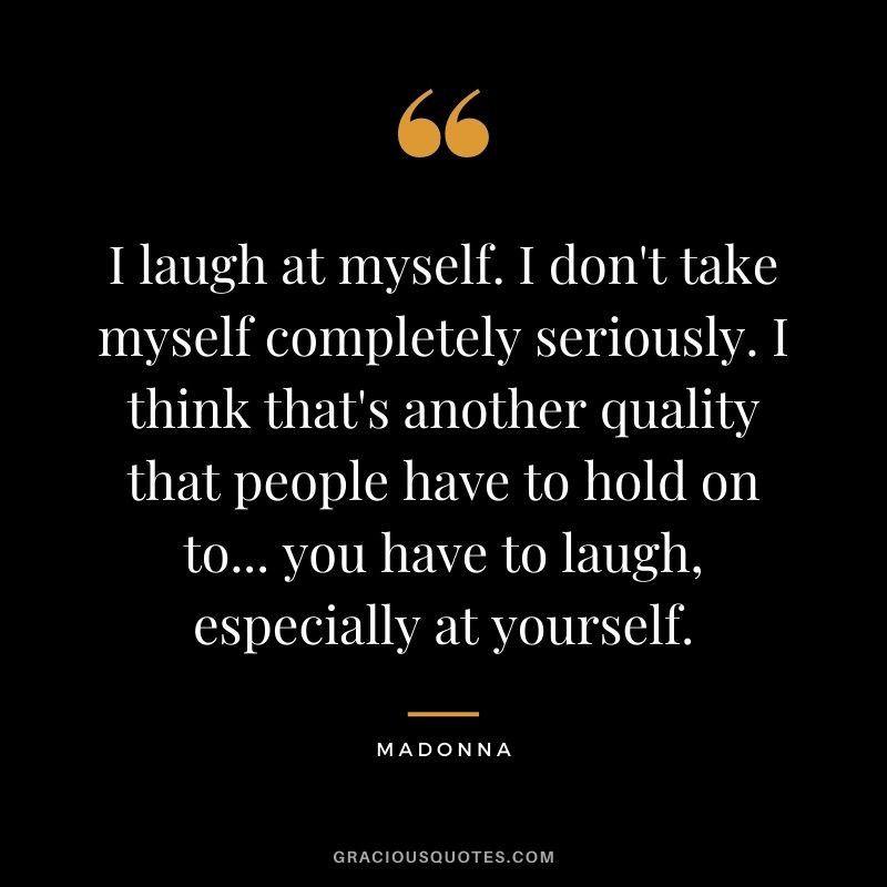 I laugh at myself. I don't take myself completely seriously. I think that's another quality that people have to hold on to... you have to laugh, especially at yourself.