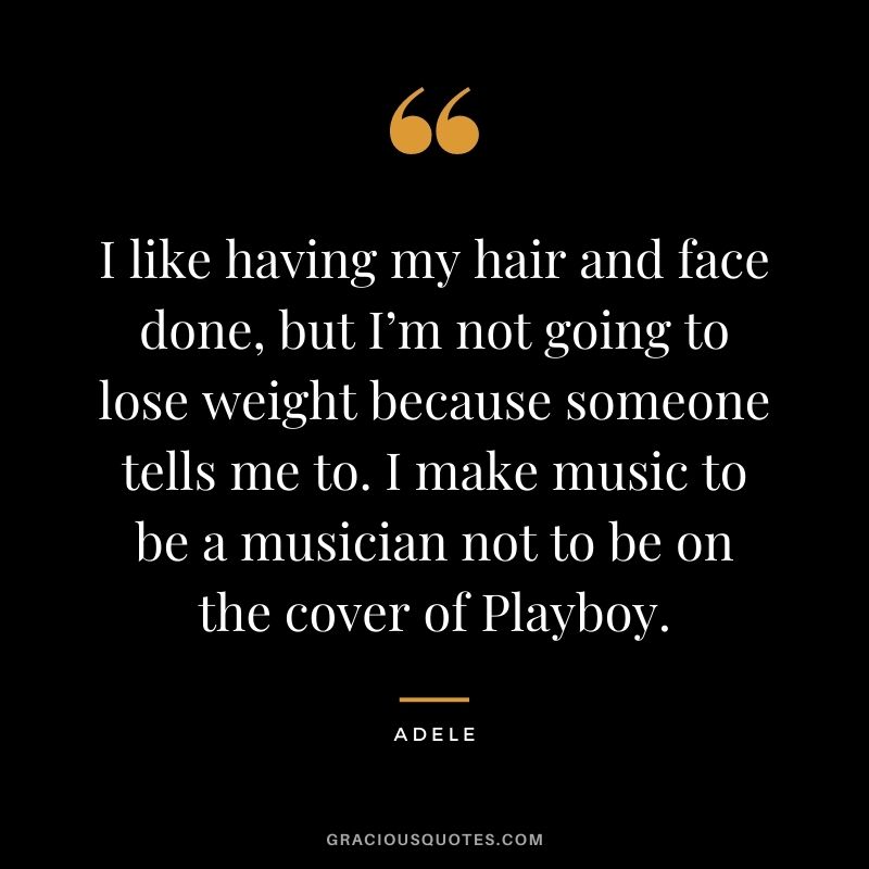 I like having my hair and face done, but I’m not going to lose weight because someone tells me to. I make music to be a musician not to be on the cover of Playboy.