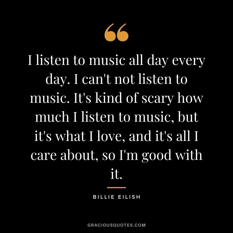 I listen to music all day every day. I can't not listen to music. It's kind of scary how much I listen to music, but it's what I love, and it's all I care about, so I'm good with it.