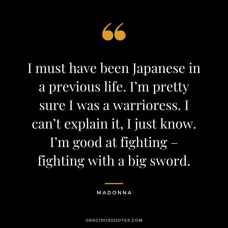 I must have been Japanese in a previous life. I’m pretty sure I was a warrioress. I can’t explain it, I just know. I’m good at fighting – fighting with a big sword.