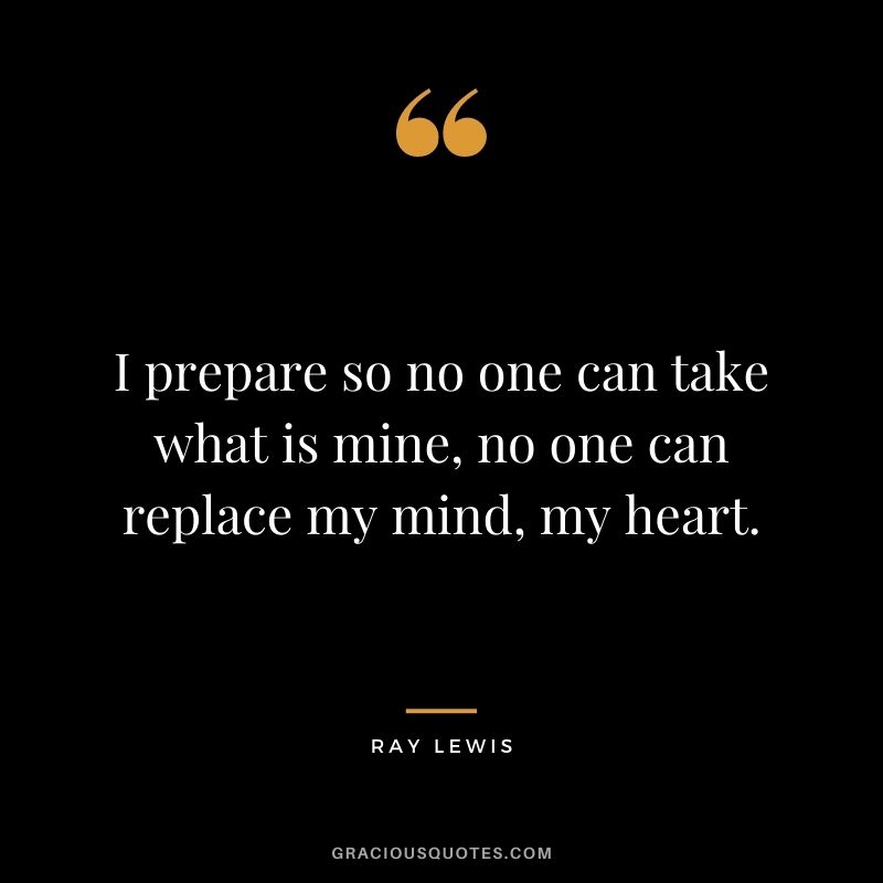 I prepare so no one can take what is mine, no one can replace my mind, my heart.