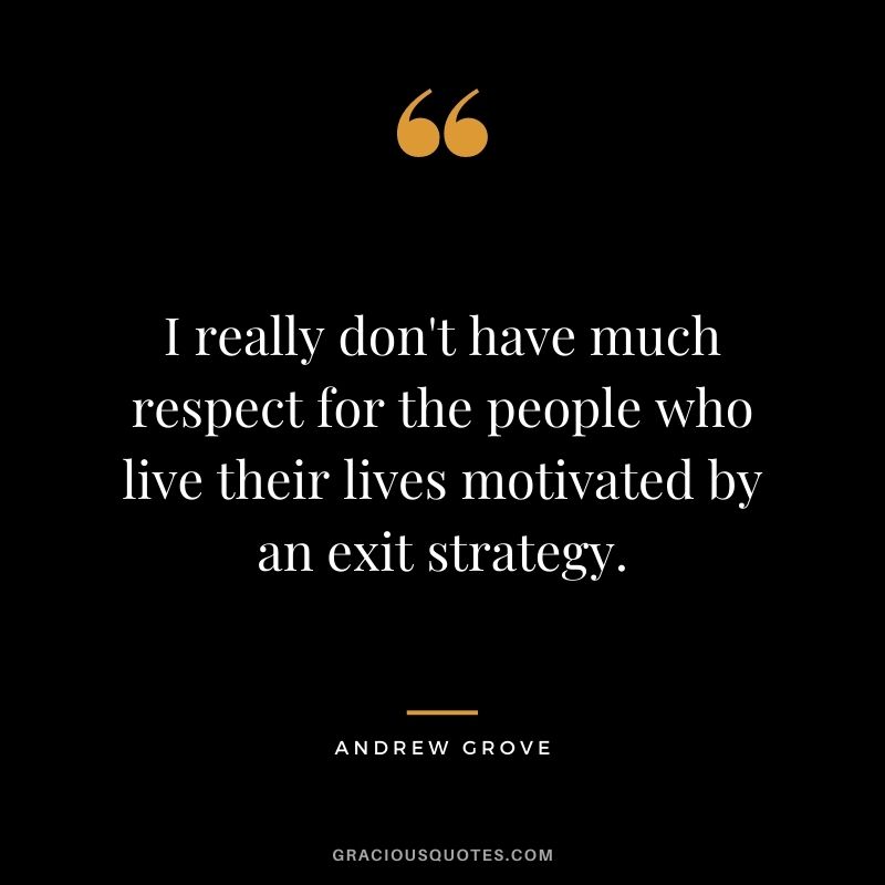 I really don't have much respect for the people who live their lives motivated by an exit strategy.