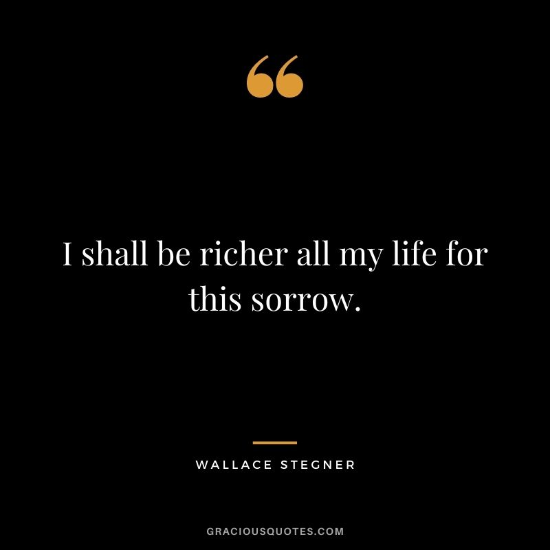 I shall be richer all my life for this sorrow.