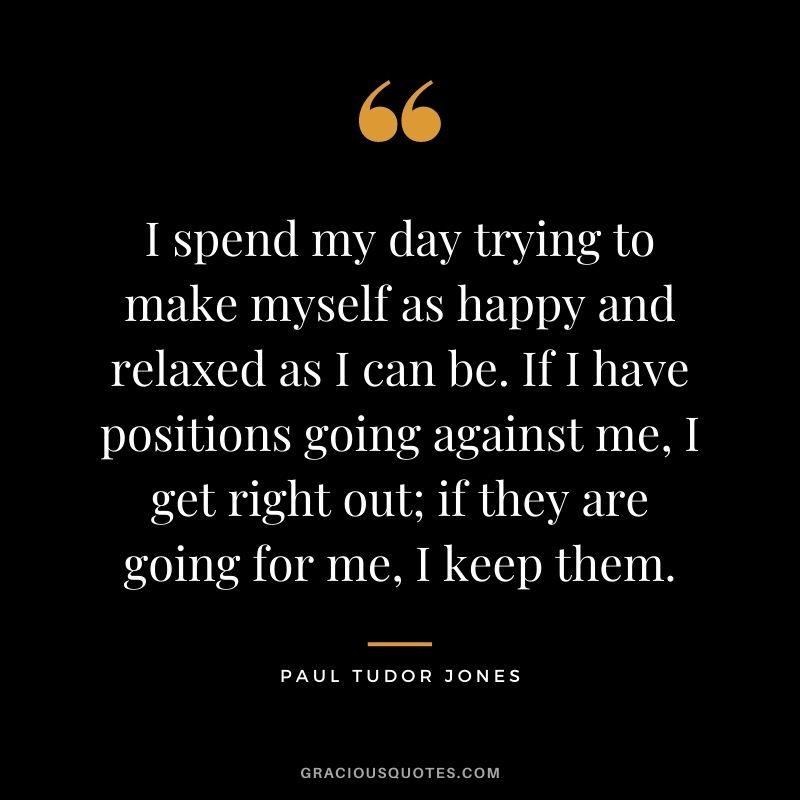 I spend my day trying to make myself as happy and relaxed as I can be. If I have positions going against me, I get right out; if they are going for me, I keep them.