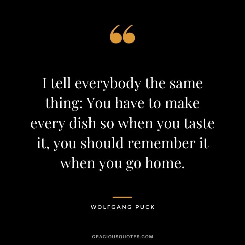 I tell everybody the same thing: You have to make every dish so when you taste it, you should remember it when you go home.