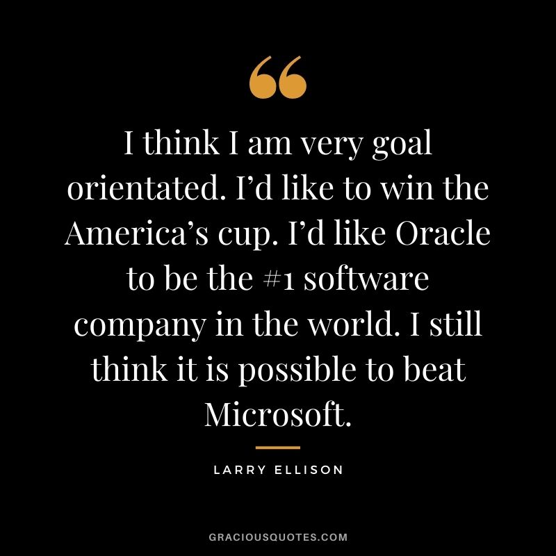 I think I am very goal orientated. I’d like to win the America’s cup. I’d like Oracle to be the #1 software company in the world. I still think it is possible to beat Microsoft.
