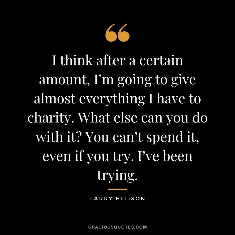 I think after a certain amount, I’m going to give almost everything I have to charity. What else can you do with it You can’t spend it, even if you try. I’ve been trying.