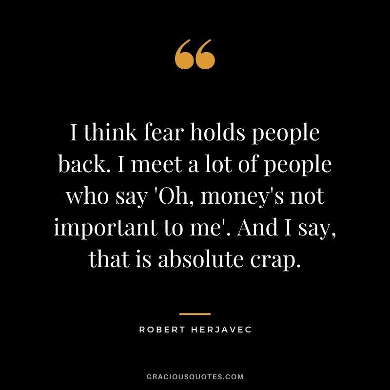 I think fear holds people back. I meet a lot of people who say 'Oh, money's not important to me'. And I say, that is absolute crap.