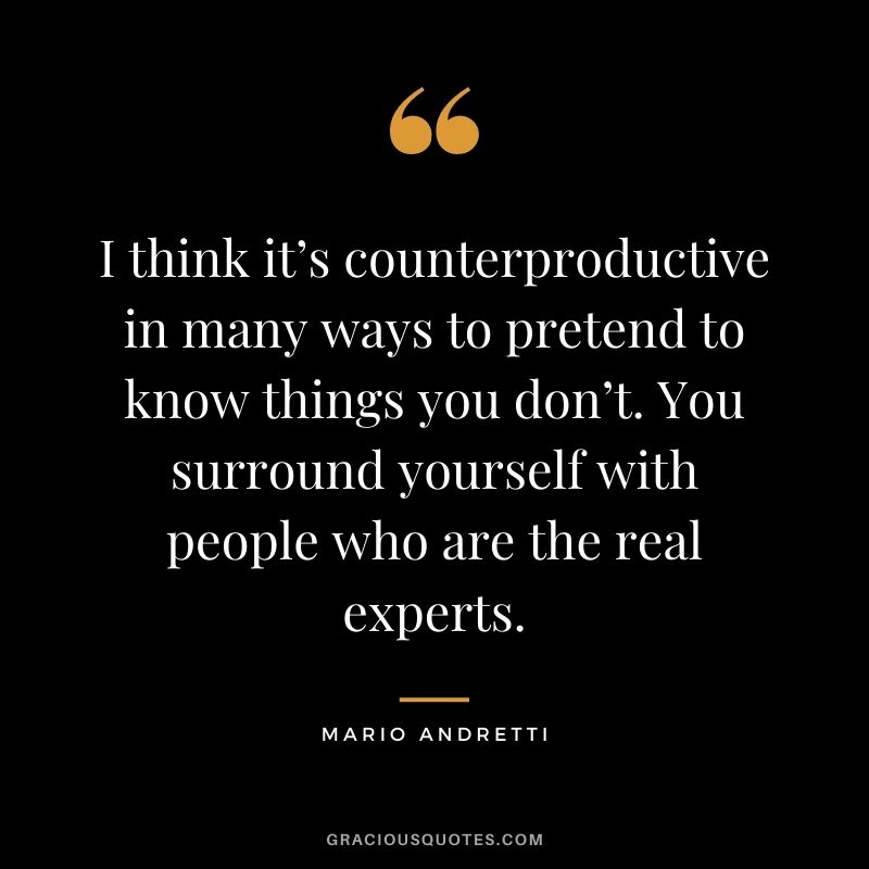 I think it’s counterproductive in many ways to pretend to know things you don’t. You surround yourself with people who are the real experts.