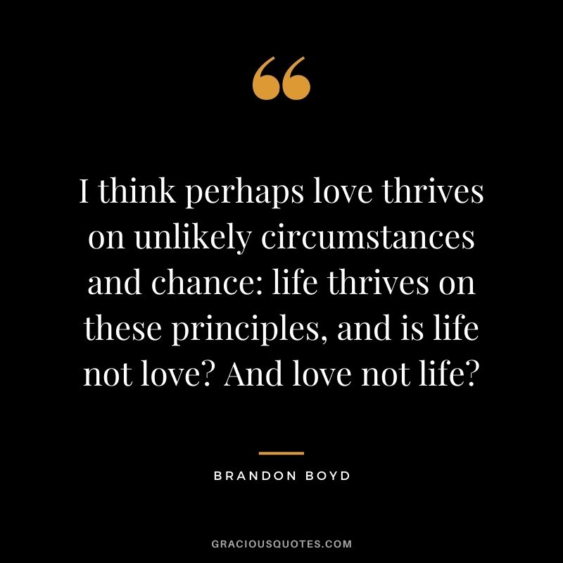 I think perhaps love thrives on unlikely circumstances and chance: life thrives on these principles, and is life not love? And love not life? – Brandon Boyd