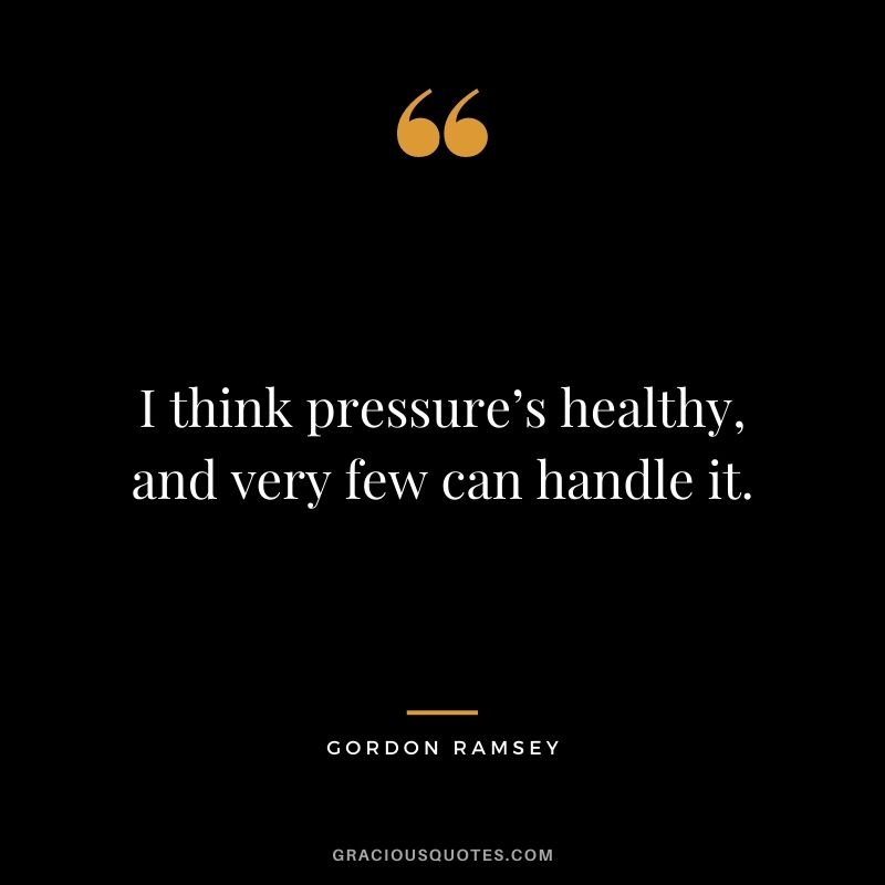 I think pressure’s healthy, and very few can handle it.