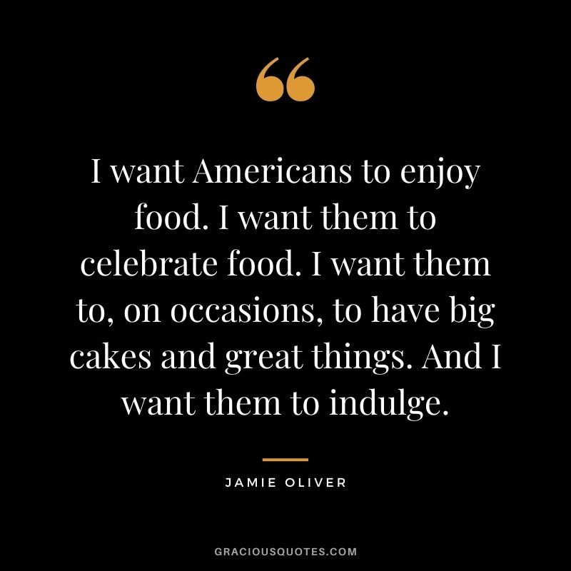 I want Americans to enjoy food. I want them to celebrate food. I want them to, on occasions, to have big cakes and great things. And I want them to indulge.