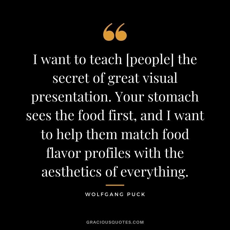 I want to teach [people] the secret of great visual presentation. Your stomach sees the food first, and I want to help them match food flavor profiles with the aesthetics of everything.