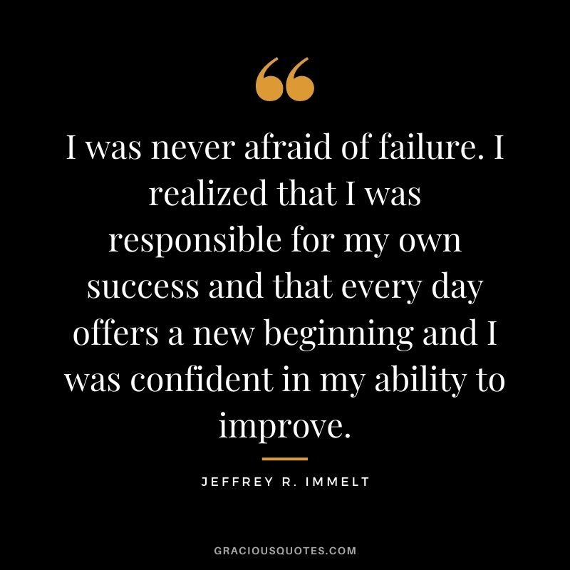 I was never afraid of failure. I realized that I was responsible for my own success and that every day offers a new beginning and I was confident in my ability to improve.